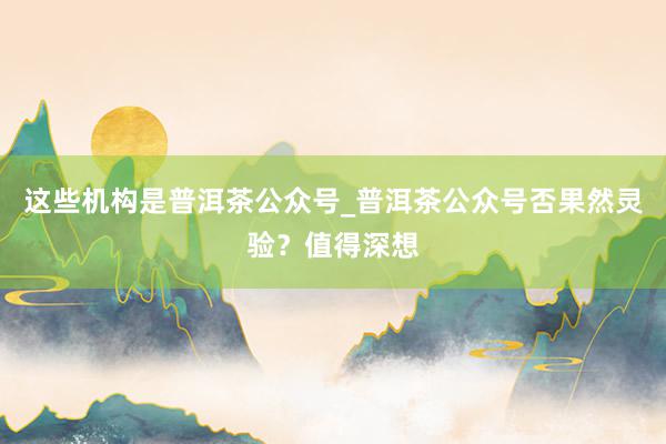 这些机构是普洱茶公众号_普洱茶公众号否果然灵验?值得深想