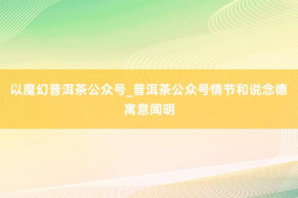 以魔幻普洱茶公众号_普洱茶公众号情节和说念德寓意闻明