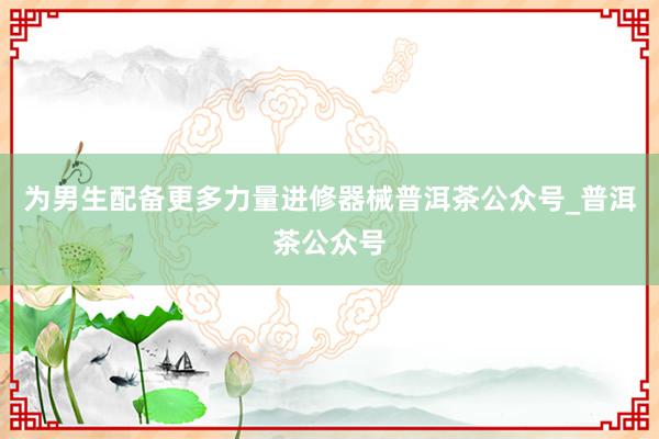 为男生配备更多力量进修器械普洱茶公众号_普洱茶公众号
