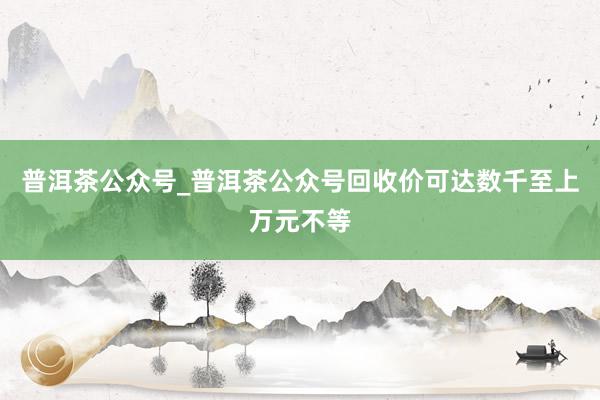 普洱茶公众号_普洱茶公众号回收价可达数千至上万元不等