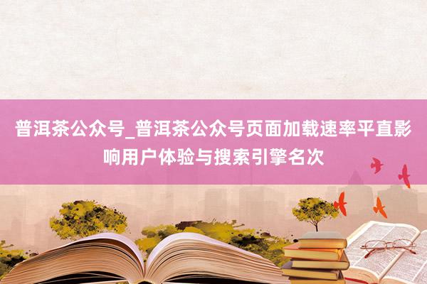 普洱茶公众号_普洱茶公众号页面加载速率平直影响用户体验与搜索引擎名次